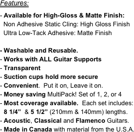 Features:

Available for High-Gloss & Matte Finish:
  Non Adhesive Static Cling: High Gloss Finish
  Ultra Low-Tack Adhesive: Matte Finish

- Washable and Reusable.
Works with ALL Guitar Supports
Transparent
Suction cups hold more secure
Convenient.  Put it on, Leave it on.  
Money saving MultiPack! Set of 1, 2, or 4
Most coverage available.  Each set includes: 8 1/4”  & 5 1/2” (210mm & 140mm) lengths.
Acoustic, Classical and Flamenco Guitars.
Made in Canada with material from the U.S.A.