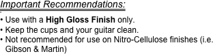 Important Recommendations:

 Use with a High Gloss Finish only.
Keep the cups and your guitar clean.
Not recommended for use on Nitro-Cellulose finishes (i.e. Gibson & Martin)