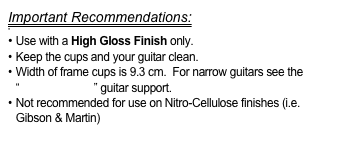 Important Recommendations:

 Use with a High Gloss Finish only.
Keep the cups and your guitar clean.
Width of frame cups is 9.3 cm.  For narrow guitars see the “FlamencoLoco” guitar support.
Not recommended for use on Nitro-Cellulose finishes (i.e. Gibson & Martin)