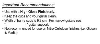 Important Recommendations:

 Use with a High Gloss Finish only.
Keep the cups and your guitar clean.
Width of frame cups is 9.3 cm.  For narrow guitars see “FlamencoLoco” guitar support.
Not recommended for use on Nitro-Cellulose finishes (i.e. Gibson & Martin)