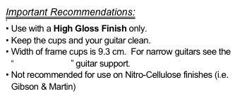 Important Recommendations:

 Use with a High Gloss Finish only.
Keep the cups and your guitar clean.
Width of frame cups is 9.3 cm.  For narrow guitars see the “FlamencoLoco” guitar support.
Not recommended for use on Nitro-Cellulose finishes (i.e. Gibson & Martin)